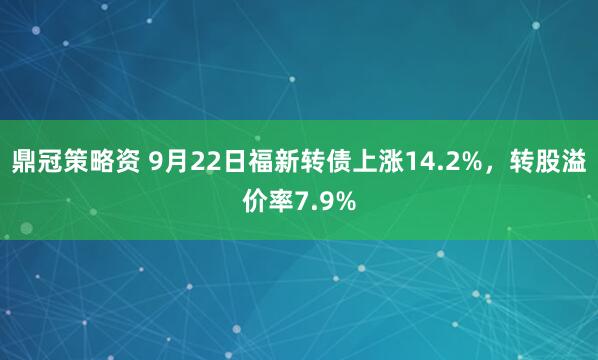 鼎冠策略資 9月22日福新轉(zhuǎn)債上漲14.2%，轉(zhuǎn)股溢價(jià)率7.9%