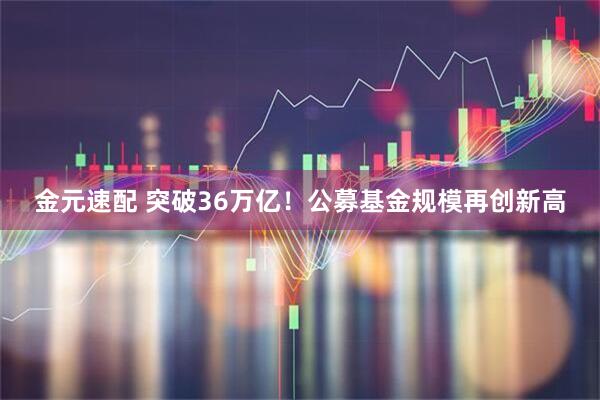 金元速配 突破36萬(wàn)億！公募基金規(guī)模再創(chuàng)新高